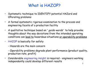 7 
What is HAZOP? 
• Systematic technique to IDENTIFY potential HAZard and 
OPerating problems 
• A formal systematic rigorous examination to the process and 
engineering facets of a production facility 
• A qualitative technique based on “ guide-word s” 
to help provoke 
thoughts about the way deviations from the intended operating 
conditions can lead to hazardous situations or operability problems 
• HAZOP is basically for safety 
- Hazards are the main concern 
- Operability problems degrade plant performance (product quality, 
production rate, profit) 
• Considerable engineering insight is required - engineers working 
independently could develop different results 
 