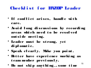 Checkl i s t f or HAZOP Leader 
• If conf l i c t ari ses , handl e wi t h 
care. 
• Avoi d l ong di s cus s i ons by recordi ng 
areas whi ch need t o be resol ved 
out s i de meet i ng. 
• Leader mus t be s t rong, yet 
di pl omat i c . 
• Speak c l earl y. Make you poi nt . 
• Bet t er have experi ence worki ng as 
t eam member previ ous l y. 
• Do not ski p anyt hi ng…. some t ime 
70 
smal l t hi ngs may cause bi g 
 