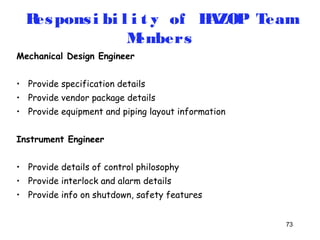 Respons i bi l i t y of HAZOP Team 
73 
Members 
Mechanical Design Engineer 
• Provide specification details 
• Provide vendor package details 
• Provide equipment and piping layout information 
Instrument Engineer 
• Provide details of control philosophy 
• Provide interlock and alarm details 
• Provide info on shutdown, safety features 
 