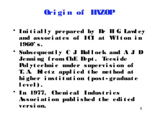 8 
Ori gi n of HAZOP 
• Ini t i al l y prepared by Dr H G Lawl ey 
and as soc i at es of ICI at Wi l t on i n 
1960’ s . 
• Subsequent l y C J Bul l ock and A J D 
Jenni ng f rom ChE Dept . Tees i de 
Pol yt echni c under supervi s i on of 
T. A. Kl et z appl i ed t he met hod at 
hi gher i ns t i t ut i on ( pos t - graduat e 
l evel ) . 
• In 1977, Chemi cal Indus t ri es 
As soc i at i on publ i shed t he edi t ed 
vers i on. 
 