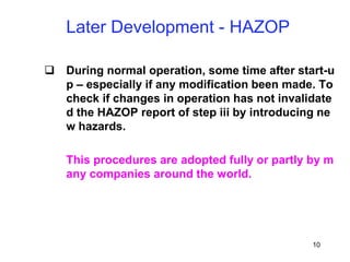 10
 During normal operation, some time after start-u
p – especially if any modification been made. To
check if changes in operation has not invalidate
d the HAZOP report of step iii by introducing ne
w hazards.
This procedures are adopted fully or partly by m
any companies around the world.
Later Development - HAZOP
 