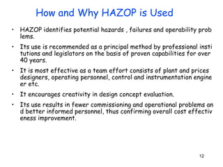 12
• HAZOP identifies potential hazards , failures and operability prob
lems.
• Its use is recommended as a principal method by professional insti
tutions and legislators on the basis of proven capabilities for over
40 years.
• It is most effective as a team effort consists of plant and prices
designers, operating personnel, control and instrumentation engine
er etc.
• It encourages creativity in design concept evaluation.
• Its use results in fewer commissioning and operational problems an
d better informed personnel, thus confirming overall cost effectiv
eness improvement.
How and Why HAZOP is Used
 
