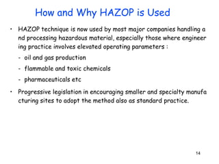 14
• HAZOP technique is now used by most major companies handling a
nd processing hazardous material, especially those where engineer
ing practice involves elevated operating parameters :
- oil and gas production
- flammable and toxic chemicals
- pharmaceuticals etc
• Progressive legislation in encouraging smaller and specialty manufa
cturing sites to adopt the method also as standard practice.
How and Why HAZOP is Used
 