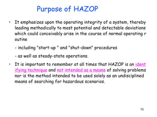 15
• It emphasizes upon the operating integrity of a system, thereby
leading methodically to most potential and detectable deviations
which could conceivably arise in the course of normal operating r
outine
- including "start-up " and "shut-down" procedures
- as well as steady-state operations.
• It is important to remember at all times that HAZOP is an ident
ifying technique and not intended as a means of solving problems
nor is the method intended to be used solely as an undisciplined
means of searching for hazardous scenarios.
Purpose of HAZOP
 