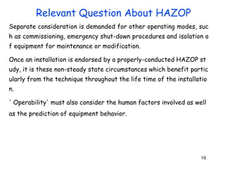 19
Separate consideration is demanded for other operating modes, suc
h as commissioning, emergency shut-down procedures and isolation o
f equipment for maintenance or modification.
Once an installation is endorsed by a properly-conducted HAZOP st
udy, it is these non-steady state circumstances which benefit partic
ularly from the technique throughout the life time of the installatio
n.
' Operability' must also consider the human factors involved as well
as the prediction of equipment behavior.
Relevant Question About HAZOP
 