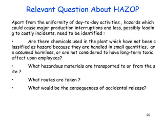 20
Apart from the uniformity of day-to-day activities , hazards which
could cause major production interruptions and loss, possibly leadin
g to costly incidents, need to be identified :
• Are there chemicals used in the plant which have not been c
lassified as hazard because they are handled in small quantities, ar
e assumed harmless, or are not considered to have long-term toxic
effect upon employees?
• What hazardous materials are transported to or from the s
ite ?
• What routes are taken ?
• What would be the consequences of accidental release?
Relevant Question About HAZOP
 