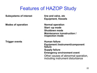 22
Features of HAZOP Study
Subsystems of interest line and valve, etc
Equipment, Vessels
Modes of operation Normal operation
Start -up mode
Shutdown mode
Maintenance /construction /
inspection mode
Trigger events Human failure
Equipment /instrument/component
failure
Supply failure
Emergency environment event
Other causes of abnormal operation,
including instrument disturbance
 