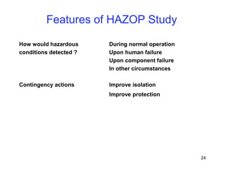 24
How would hazardous During normal operation
conditions detected ? Upon human failure
Upon component failure
In other circumstances
Contingency actions Improve isolation
Improve protection
Features of HAZOP Study
 