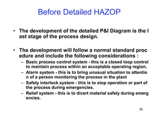 26
Before Detailed HAZOP
• The development of the detailed P&I Diagram is the l
ast stage of the process design.
• The development will follow a normal standard proc
edure and include the following considerations :
– Basic process control system - this is a closed loop control
to maintain process within an acceptable operating region.
– Alarm system - this is to bring unusual situation to attentio
n of a person monitoring the process in the plant
– Safety interlock system - this is to stop operation or part of
the process during emergencies.
– Relief system - this is to divert material safely during emerg
encies.
 