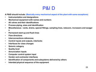 28
A P&ID should include: (Basically every mechanical aspect of the plant with some exceptions)
• Instrumentation and designations
• Mechanical equipment with names and numbers
• All valves and their identifications
• Process piping, sizes and identification
• Miscellaneous - vents, drains, special fittings, sampling lines, reducers, increasers and swager
s
• Permanent start-up and flush lines
• Flow directions
• Interconnections references
• Control inputs and outputs, interlocks
• Interfaces for class changes
• Seismic category
• Quality level
• Annunciation inputs
• Computer control system input
• Vendor and contractor interfaces
• Identification of components and subsystems delivered by others
• Intended physical sequence of the equipment
P&I D
 