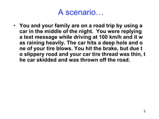 2
A scenario…
• You and your family are on a road trip by using a
car in the middle of the night. You were replying
a text message while driving at 100 km/h and it w
as raining heavily. The car hits a deep hole and o
ne of your tire blows. You hit the brake, but due t
o slippery road and your car tire thread was thin, t
he car skidded and was thrown off the road.
 