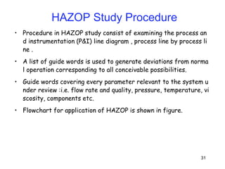 31
• Procedure in HAZOP study consist of examining the process an
d instrumentation (P&I) line diagram , process line by process li
ne .
• A list of guide words is used to generate deviations from norma
l operation corresponding to all conceivable possibilities.
• Guide words covering every parameter relevant to the system u
nder review :i.e. flow rate and quality, pressure, temperature, vi
scosity, components etc.
• Flowchart for application of HAZOP is shown in figure.
HAZOP Study Procedure
 