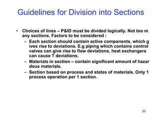 33
Guidelines for Division into Sections
• Choices of lines – P&ID must be divided logically. Not too m
any sections. Factors to be considered :
– Each section should contain active components, which g
ives rise to deviations. E.g piping which contains control
valves can give rise to flow deviations, heat exchangers
can cause T deviations.
– Materials in section – contain significant amount of hazar
dous materials.
– Section based on process and states of materials. Only 1
process operation per 1 section.
 