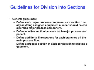 34
• General guidelines :
– Define each major process component as a section. Usu
ally anything assigned equipment number should be con
sidered a major process component.
– Define one line section between each major process com
ponent.
– Define additional line sections for each branches off the
main process flow.
– Define a process section at each connection to existing e
quipment.
Guidelines for Division into Sections
 