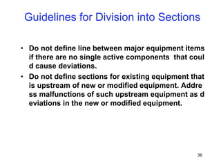 36
• Do not define line between major equipment items
if there are no single active components that coul
d cause deviations.
• Do not define sections for existing equipment that
is upstream of new or modified equipment. Addre
ss malfunctions of such upstream equipment as d
eviations in the new or modified equipment.
Guidelines for Division into Sections
 