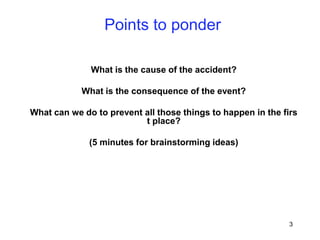 3
Points to ponder
What is the cause of the accident?
What is the consequence of the event?
What can we do to prevent all those things to happen in the firs
t place?
(5 minutes for brainstorming ideas)
 