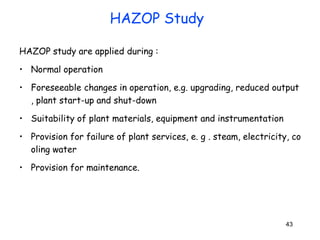 43
HAZOP study are applied during :
• Normal operation
• Foreseeable changes in operation, e.g. upgrading, reduced output
, plant start-up and shut-down
• Suitability of plant materials, equipment and instrumentation
• Provision for failure of plant services, e. g . steam, electricity, co
oling water
• Provision for maintenance.
HAZOP Study
 
