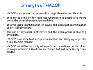 44
• HAZOP is a systematic, reasonably comprehensive and flexible.
• It is suitable mainly for team use whereby it is possible to incorp
orate the general experience available.
• It gives good identification of cause and excellent identification
of critical deviations.
• The use of keywords is effective and the whole group is able to p
articipate.
• HAZOP is an excellent well-proven method for studying large plan
t in a specific manner.
• HAZOP identifies virtually all significant deviations on the plant,
all major accidents should be identified but not necessarily their
causes.
Strength of HAZOP
 
