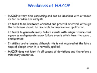 45
• HAZOP is very time consuming and can be laborious with a tenden
cy for boredom for analysts.
• It tends to be hardware-oriented and process-oriented, although
the technique should be amenable to human error application.
• It tends to generate many failure events with insignificance cons
equences and generate many failure events which have the same c
onsequences.
• It stifles brainstorming although this is not required at the late s
tage of design when it is normally applied.
• HAZOP does not identify all causes of deviations and therefore o
mits many scenarios.
Weakness of HAZOP
 
