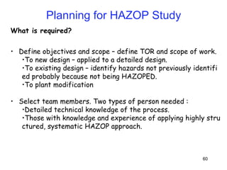 60
What is required?
• Define objectives and scope – define TOR and scope of work.
•To new design – applied to a detailed design.
•To existing design – identify hazards not previously identifi
ed probably because not being HAZOPED.
•To plant modification
• Select team members. Two types of person needed :
•Detailed technical knowledge of the process.
•Those with knowledge and experience of applying highly stru
ctured, systematic HAZOP approach.
Planning for HAZOP Study
 