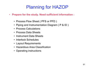 61
• Prepare for the study. Need sufficient information :
• Process Flow Sheet ( PFS or PFD )
• Piping and Instrumentation Diagram ( P & ID )
• Process Calculations
• Process Data Sheets
• Instrument Data Sheets
• Interlock Schedules
• Layout Requirements
• Hazardous Area Classification
• Operating instructions
Planning for HAZOP
 