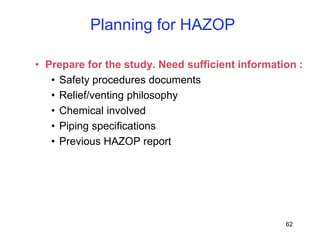 62
• Prepare for the study. Need sufficient information :
• Safety procedures documents
• Relief/venting philosophy
• Chemical involved
• Piping specifications
• Previous HAZOP report
Planning for HAZOP
 