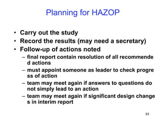 63
Planning for HAZOP
• Carry out the study
• Record the results (may need a secretary)
• Follow-up of actions noted
– final report contain resolution of all recommende
d actions
– must appoint someone as leader to check progre
ss of action
– team may meet again if answers to questions do
not simply lead to an action
– team may meet again if significant design change
s in interim report
 