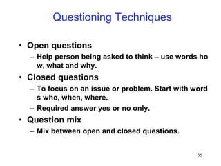 65
Questioning Techniques
• Open questions
– Help person being asked to think – use words ho
w, what and why.
• Closed questions
– To focus on an issue or problem. Start with word
s who, when, where.
– Required answer yes or no only.
• Question mix
– Mix between open and closed questions.
 