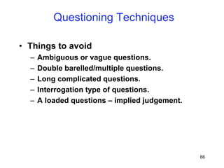 66
• Things to avoid
– Ambiguous or vague questions.
– Double barelled/multiple questions.
– Long complicated questions.
– Interrogation type of questions.
– A loaded questions – implied judgement.
Questioning Techniques
 