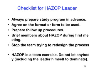 68
Checklist for HAZOP Leader
• Always prepare study program in advance.
• Agree on the format or form to be used.
• Prepare follow up procedures.
• Brief members about HAZOP during first me
eting.
• Stop the team trying to redesign the process
.
• HAZOP is a team exercise. Do not let anybod
y (including the leader himself to dominate).
 