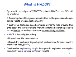 6
• Systematic technique to IDENTIFY potential HAZard and OPerati
ng problems
• A formal systematic rigorous examination to the process and engin
eering facets of a production facility
• A qualitative technique based on “guide-words” to help provoke thou
ghts about the way deviations from the intended operating conditio
ns can lead to hazardous situations or operability problems
• HAZOP is basically for safety
- Hazards are the main concern
- Operability problems degrade plant performance (product quality,
production rate, profit)
• Considerable engineering insight is required - engineers working ind
ependently could develop different results
What is HAZOP?
 