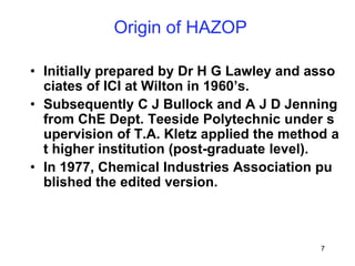 7
Origin of HAZOP
• Initially prepared by Dr H G Lawley and asso
ciates of ICI at Wilton in 1960’s.
• Subsequently C J Bullock and A J D Jenning
from ChE Dept. Teeside Polytechnic under s
upervision of T.A. Kletz applied the method a
t higher institution (post-graduate level).
• In 1977, Chemical Industries Association pu
blished the edited version.
 