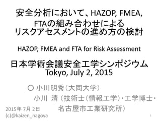 安全分析において、HAZOP,	FMEA,	
FTAの組み合わせによる
リスクアセスメントの進め方の検討
HAZOP, FMEA and FTA for Risk Assessment
日本学術会議安全工学シンポジウム
Tokyo,	July	2,	2015
○ 小川明秀（大同大学）
小川 清 （技術士（情報工学）・工学博士・
名古屋市工業研究所）2015年 7月 2日
(c)@kaizen_nagoya 1
 
