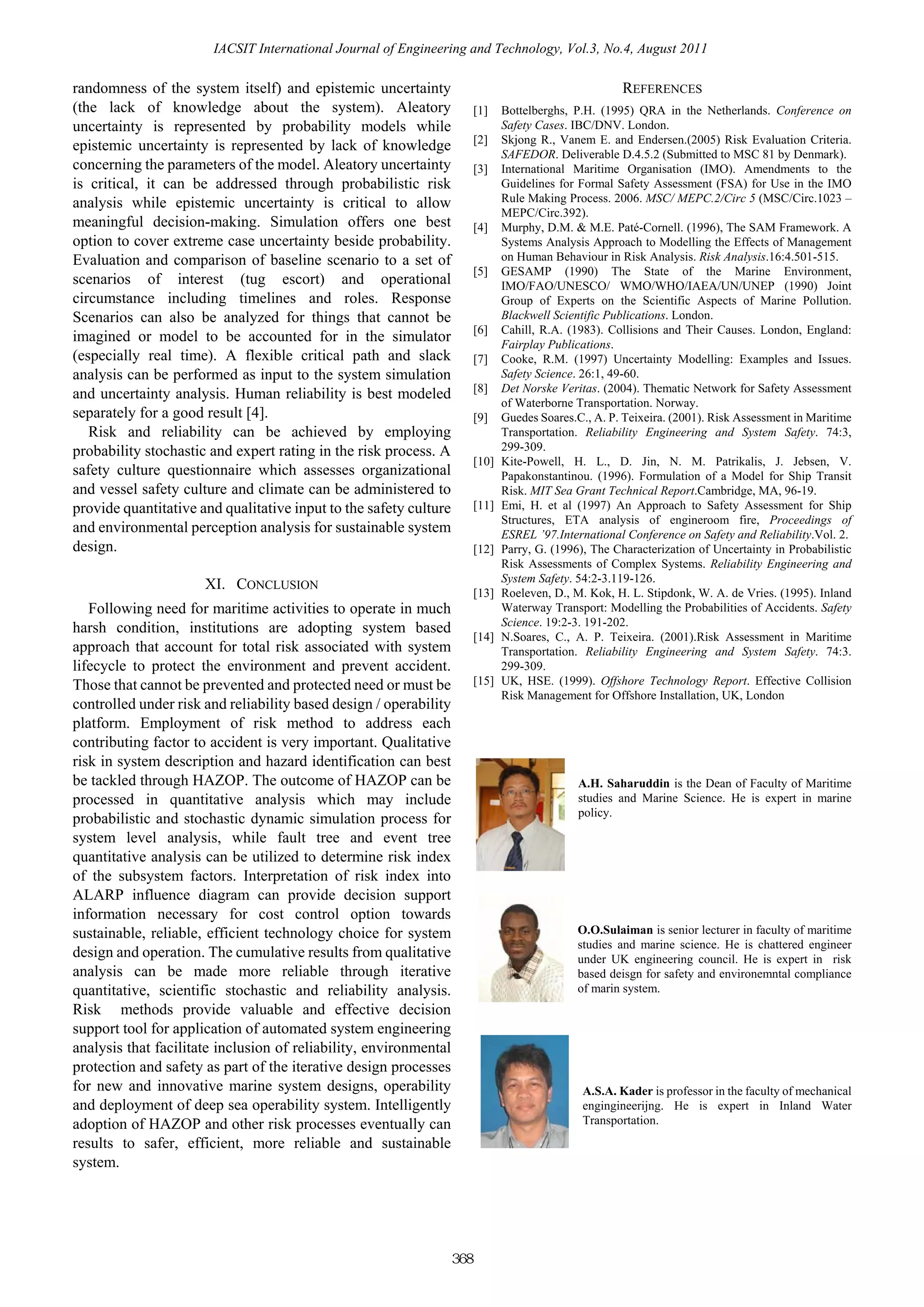 IACSIT International Journal of Engineering and Technology, Vol.3, No.4, August 2011

randomness of the system itself) and epistemic uncertainty                                              REFERENCES
(the lack of knowledge about the system). Aleatory                       [1]    Bottelberghs, P.H. (1995) QRA in the Netherlands. Conference on
uncertainty is represented by probability models while                          Safety Cases. IBC/DNV. London.
                                                                         [2]    Skjong R., Vanem E. and Endersen.(2005) Risk Evaluation Criteria.
epistemic uncertainty is represented by lack of knowledge
                                                                                SAFEDOR. Deliverable D.4.5.2 (Submitted to MSC 81 by Denmark).
concerning the parameters of the model. Aleatory uncertainty             [3]    International Maritime Organisation (IMO). Amendments to the
is critical, it can be addressed through probabilistic risk                     Guidelines for Formal Safety Assessment (FSA) for Use in the IMO
analysis while epistemic uncertainty is critical to allow                       Rule Making Process. 2006. MSC/ MEPC.2/Circ 5 (MSC/Circ.1023 –
                                                                                MEPC/Circ.392).
meaningful decision-making. Simulation offers one best                   [4]    Murphy, D.M. & M.E. Paté-Cornell. (1996), The SAM Framework. A
option to cover extreme case uncertainty beside probability.                    Systems Analysis Approach to Modelling the Effects of Management
Evaluation and comparison of baseline scenario to a set of                      on Human Behaviour in Risk Analysis. Risk Analysis.16:4.501-515.
                                                                         [5]    GESAMP (1990) The State of the Marine Environment,
scenarios of interest (tug escort) and operational                              IMO/FAO/UNESCO/ WMO/WHO/IAEA/UN/UNEP (1990) Joint
circumstance including timelines and roles. Response                            Group of Experts on the Scientific Aspects of Marine Pollution.
Scenarios can also be analyzed for things that cannot be                        Blackwell Scientific Publications. London.
                                                                         [6]    Cahill, R.A. (1983). Collisions and Their Causes. London, England:
imagined or model to be accounted for in the simulator                          Fairplay Publications.
(especially real time). A flexible critical path and slack               [7]    Cooke, R.M. (1997) Uncertainty Modelling: Examples and Issues.
analysis can be performed as input to the system simulation                     Safety Science. 26:1, 49-60.
                                                                         [8]    Det Norske Veritas. (2004). Thematic Network for Safety Assessment
and uncertainty analysis. Human reliability is best modeled
                                                                                of Waterborne Transportation. Norway.
separately for a good result [4].                                        [9]    Guedes Soares.C., A. P. Teixeira. (2001). Risk Assessment in Maritime
   Risk and reliability can be achieved by employing                            Transportation. Reliability Engineering and System Safety. 74:3,
probability stochastic and expert rating in the risk process. A                 299-309.
                                                                         [10]   Kite-Powell, H. L., D. Jin, N. M. Patrikalis, J. Jebsen, V.
safety culture questionnaire which assesses organizational                      Papakonstantinou. (1996). Formulation of a Model for Ship Transit
and vessel safety culture and climate can be administered to                    Risk. MIT Sea Grant Technical Report.Cambridge, MA, 96-19.
provide quantitative and qualitative input to the safety culture         [11]   Emi, H. et al (1997) An Approach to Safety Assessment for Ship
                                                                                Structures, ETA analysis of engineroom fire, Proceedings of
and environmental perception analysis for sustainable system                    ESREL ’97.International Conference on Safety and Reliability.Vol. 2.
design.                                                                  [12]   Parry, G. (1996), The Characterization of Uncertainty in Probabilistic
                                                                                Risk Assessments of Complex Systems. Reliability Engineering and
                                                                                System Safety. 54:2-3.119-126.
                      XI. CONCLUSION
                                                                         [13]   Roeleven, D., M. Kok, H. L. Stipdonk, W. A. de Vries. (1995). Inland
   Following need for maritime activities to operate in much                    Waterway Transport: Modelling the Probabilities of Accidents. Safety
                                                                                Science. 19:2-3. 191-202.
harsh condition, institutions are adopting system based
                                                                         [14]   N.Soares, C., A. P. Teixeira. (2001).Risk Assessment in Maritime
approach that account for total risk associated with system                     Transportation. Reliability Engineering and System Safety. 74:3.
lifecycle to protect the environment and prevent accident.                      299-309.
Those that cannot be prevented and protected need or must be             [15]   UK, HSE. (1999). Offshore Technology Report. Effective Collision
                                                                                Risk Management for Offshore Installation, UK, London
controlled under risk and reliability based design / operability
platform. Employment of risk method to address each
contributing factor to accident is very important. Qualitative
risk in system description and hazard identification can best
be tackled through HAZOP. The outcome of HAZOP can be                                          A.H. Saharuddin is the Dean of Faculty of Maritime
processed in quantitative analysis which may include                                           studies and Marine Science. He is expert in marine
                                                                                               policy.
probabilistic and stochastic dynamic simulation process for
system level analysis, while fault tree and event tree
quantitative analysis can be utilized to determine risk index
of the subsystem factors. Interpretation of risk index into
ALARP influence diagram can provide decision support
information necessary for cost control option towards
sustainable, reliable, efficient technology choice for system                                  O.O.Sulaiman is senior lecturer in faculty of maritime
                                                                                               studies and marine science. He is chattered engineer
design and operation. The cumulative results from qualitative                                  under UK engineering council. He is expert in risk
analysis can be made more reliable through iterative                                           based deisgn for safety and environemntal compliance
quantitative, scientific stochastic and reliability analysis.                                  of marin system.
Risk methods provide valuable and effective decision
support tool for application of automated system engineering
analysis that facilitate inclusion of reliability, environmental
protection and safety as part of the iterative design processes
for new and innovative marine system designs, operability                                       A.S.A. Kader is professor in the faculty of mechanical
and deployment of deep sea operability system. Intelligently                                    engingineerijng. He is expert in Inland Water
adoption of HAZOP and other risk processes eventually can                                       Transportation.
results to safer, efficient, more reliable and sustainable
system.




                                                                   368
 