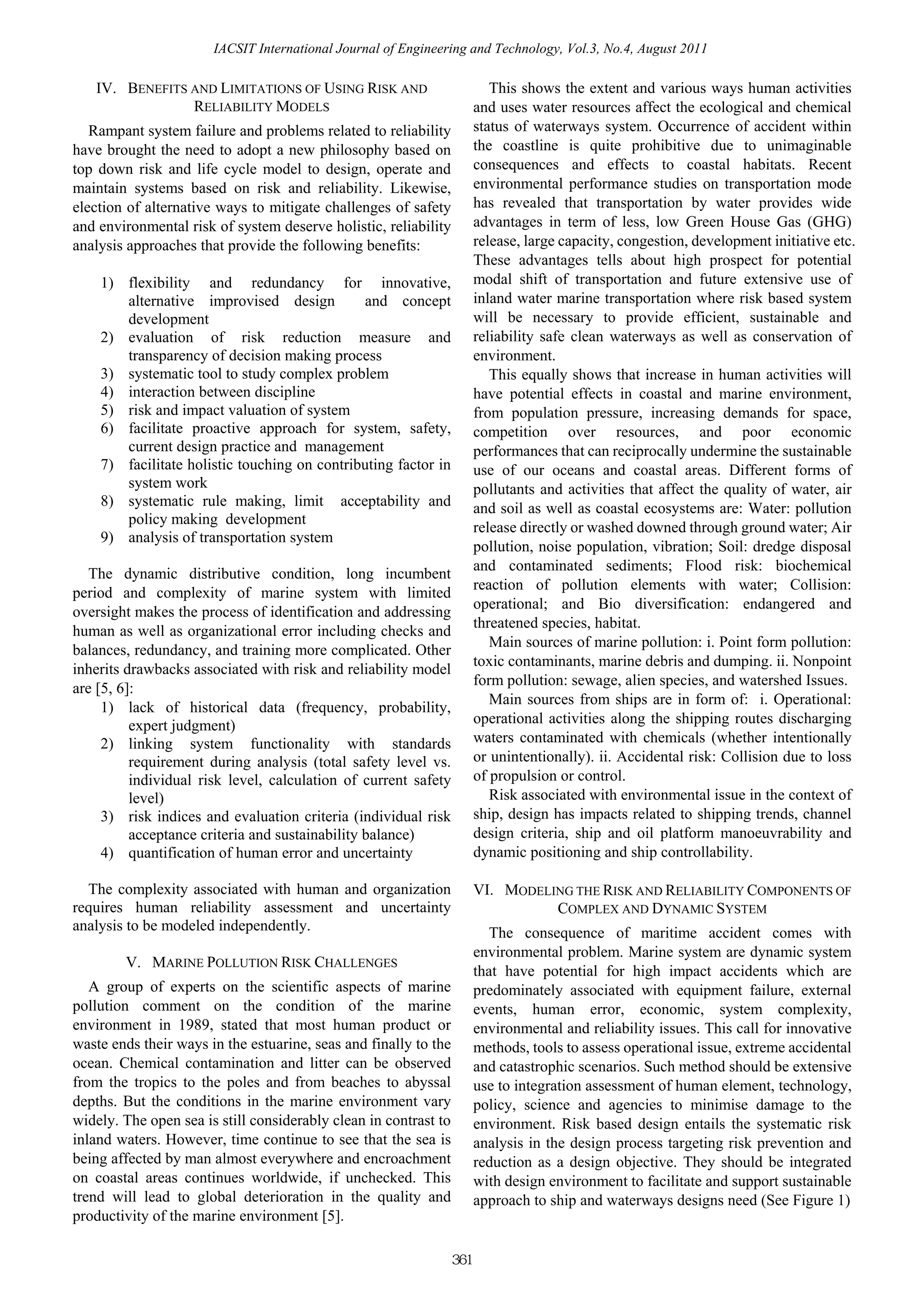 IACSIT International Journal of Engineering and Technology, Vol.3, No.4, August 2011

   IV. BENEFITS AND LIMITATIONS OF USING RISK AND                          This shows the extent and various ways human activities
                RELIABILITY MODELS                                      and uses water resources affect the ecological and chemical
   Rampant system failure and problems related to reliability           status of waterways system. Occurrence of accident within
have brought the need to adopt a new philosophy based on                the coastline is quite prohibitive due to unimaginable
top down risk and life cycle model to design, operate and               consequences and effects to coastal habitats. Recent
maintain systems based on risk and reliability. Likewise,               environmental performance studies on transportation mode
election of alternative ways to mitigate challenges of safety           has revealed that transportation by water provides wide
and environmental risk of system deserve holistic, reliability          advantages in term of less, low Green House Gas (GHG)
analysis approaches that provide the following benefits:                release, large capacity, congestion, development initiative etc.
                                                                        These advantages tells about high prospect for potential
    1) flexibility and redundancy for innovative,                       modal shift of transportation and future extensive use of
       alternative improvised design          and concept               inland water marine transportation where risk based system
       development                                                      will be necessary to provide efficient, sustainable and
    2) evaluation of risk reduction measure and                         reliability safe clean waterways as well as conservation of
       transparency of decision making process                          environment.
    3) systematic tool to study complex problem                            This equally shows that increase in human activities will
    4) interaction between discipline                                   have potential effects in coastal and marine environment,
    5) risk and impact valuation of system                              from population pressure, increasing demands for space,
    6) facilitate proactive approach for system, safety,                competition over resources, and poor economic
       current design practice and management                           performances that can reciprocally undermine the sustainable
    7) facilitate holistic touching on contributing factor in           use of our oceans and coastal areas. Different forms of
       system work                                                      pollutants and activities that affect the quality of water, air
    8) systematic rule making, limit acceptability and                  and soil as well as coastal ecosystems are: Water: pollution
       policy making development
                                                                        release directly or washed downed through ground water; Air
    9) analysis of transportation system
                                                                        pollution, noise population, vibration; Soil: dredge disposal
                                                                        and contaminated sediments; Flood risk: biochemical
   The dynamic distributive condition, long incumbent
                                                                        reaction of pollution elements with water; Collision:
period and complexity of marine system with limited
                                                                        operational; and Bio diversification: endangered and
oversight makes the process of identification and addressing
                                                                        threatened species, habitat.
human as well as organizational error including checks and
                                                                           Main sources of marine pollution: i. Point form pollution:
balances, redundancy, and training more complicated. Other
                                                                        toxic contaminants, marine debris and dumping. ii. Nonpoint
inherits drawbacks associated with risk and reliability model
                                                                        form pollution: sewage, alien species, and watershed Issues.
are [5, 6]:
                                                                           Main sources from ships are in form of: i. Operational:
     1) lack of historical data (frequency, probability,
          expert judgment)                                              operational activities along the shipping routes discharging
     2) linking system functionality with standards                     waters contaminated with chemicals (whether intentionally
          requirement during analysis (total safety level vs.           or unintentionally). ii. Accidental risk: Collision due to loss
          individual risk level, calculation of current safety          of propulsion or control.
          level)                                                           Risk associated with environmental issue in the context of
     3) risk indices and evaluation criteria (individual risk           ship, design has impacts related to shipping trends, channel
          acceptance criteria and sustainability balance)               design criteria, ship and oil platform manoeuvrability and
     4) quantification of human error and uncertainty                   dynamic positioning and ship controllability.

  The complexity associated with human and organization                 VI. MODELING THE RISK AND RELIABILITY COMPONENTS OF
requires human reliability assessment and uncertainty                             COMPLEX AND DYNAMIC SYSTEM
analysis to be modeled independently.                                      The consequence of maritime accident comes with
                                                                        environmental problem. Marine system are dynamic system
        V. MARINE POLLUTION RISK CHALLENGES
                                                                        that have potential for high impact accidents which are
   A group of experts on the scientific aspects of marine               predominately associated with equipment failure, external
pollution comment on the condition of the marine                        events, human error, economic, system complexity,
environment in 1989, stated that most human product or                  environmental and reliability issues. This call for innovative
waste ends their ways in the estuarine, seas and finally to the         methods, tools to assess operational issue, extreme accidental
ocean. Chemical contamination and litter can be observed                and catastrophic scenarios. Such method should be extensive
from the tropics to the poles and from beaches to abyssal               use to integration assessment of human element, technology,
depths. But the conditions in the marine environment vary               policy, science and agencies to minimise damage to the
widely. The open sea is still considerably clean in contrast to         environment. Risk based design entails the systematic risk
inland waters. However, time continue to see that the sea is            analysis in the design process targeting risk prevention and
being affected by man almost everywhere and encroachment                reduction as a design objective. They should be integrated
on coastal areas continues worldwide, if unchecked. This                with design environment to facilitate and support sustainable
trend will lead to global deterioration in the quality and              approach to ship and waterways designs need (See Figure 1)
productivity of the marine environment [5].

                                                                  361
 