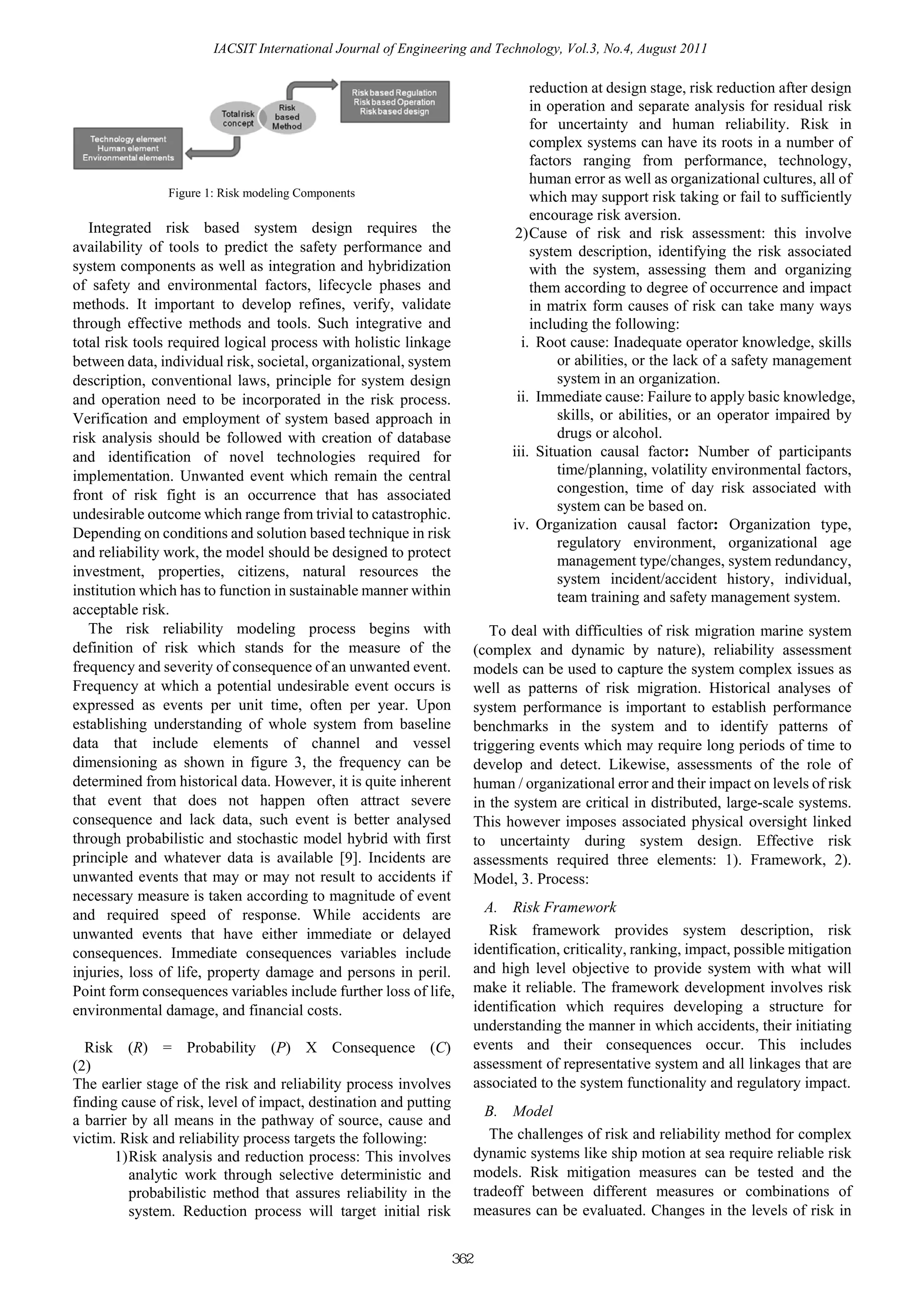 IACSIT International Journal of Engineering and Technology, Vol.3, No.4, August 2011

                                                                                  reduction at design stage, risk reduction after design
                                                                                  in operation and separate analysis for residual risk
                                                                                  for uncertainty and human reliability. Risk in
                                                                                  complex systems can have its roots in a number of
                                                                                  factors ranging from performance, technology,
                                                                                  human error as well as organizational cultures, all of
               Figure 1: Risk modeling Components                                 which may support risk taking or fail to sufficiently
                                                                                  encourage risk aversion.
   Integrated risk based system design requires the                            2) Cause of risk and risk assessment: this involve
availability of tools to predict the safety performance and                       system description, identifying the risk associated
system components as well as integration and hybridization                        with the system, assessing them and organizing
of safety and environmental factors, lifecycle phases and                         them according to degree of occurrence and impact
methods. It important to develop refines, verify, validate                        in matrix form causes of risk can take many ways
through effective methods and tools. Such integrative and                         including the following:
total risk tools required logical process with holistic linkage                 i. Root cause: Inadequate operator knowledge, skills
between data, individual risk, societal, organizational, system                        or abilities, or the lack of a safety management
description, conventional laws, principle for system design                            system in an organization.
and operation need to be incorporated in the risk process.                     ii. Immediate cause: Failure to apply basic knowledge,
Verification and employment of system based approach in                                skills, or abilities, or an operator impaired by
risk analysis should be followed with creation of database                             drugs or alcohol.
and identification of novel technologies required for                         iii. Situation causal factor: Number of participants
implementation. Unwanted event which remain the central                                time/planning, volatility environmental factors,
front of risk fight is an occurrence that has associated                               congestion, time of day risk associated with
                                                                                       system can be based on.
undesirable outcome which range from trivial to catastrophic.
                                                                              iv. Organization causal factor: Organization type,
Depending on conditions and solution based technique in risk
                                                                                       regulatory environment, organizational age
and reliability work, the model should be designed to protect
                                                                                       management type/changes, system redundancy,
investment, properties, citizens, natural resources the                                system incident/accident history, individual,
institution which has to function in sustainable manner within                         team training and safety management system.
acceptable risk.
   The risk reliability modeling process begins with                       To deal with difficulties of risk migration marine system
definition of risk which stands for the measure of the                  (complex and dynamic by nature), reliability assessment
frequency and severity of consequence of an unwanted event.             models can be used to capture the system complex issues as
Frequency at which a potential undesirable event occurs is              well as patterns of risk migration. Historical analyses of
expressed as events per unit time, often per year. Upon                 system performance is important to establish performance
establishing understanding of whole system from baseline                benchmarks in the system and to identify patterns of
data that include elements of channel and vessel                        triggering events which may require long periods of time to
dimensioning as shown in figure 3, the frequency can be                 develop and detect. Likewise, assessments of the role of
determined from historical data. However, it is quite inherent          human / organizational error and their impact on levels of risk
that event that does not happen often attract severe                    in the system are critical in distributed, large-scale systems.
consequence and lack data, such event is better analysed                This however imposes associated physical oversight linked
through probabilistic and stochastic model hybrid with first            to uncertainty during system design. Effective risk
principle and whatever data is available [9]. Incidents are             assessments required three elements: 1). Framework, 2).
unwanted events that may or may not result to accidents if              Model, 3. Process:
necessary measure is taken according to magnitude of event
and required speed of response. While accidents are                       A. Risk Framework
unwanted events that have either immediate or delayed                      Risk framework provides system description, risk
consequences. Immediate consequences variables include                  identification, criticality, ranking, impact, possible mitigation
injuries, loss of life, property damage and persons in peril.           and high level objective to provide system with what will
Point form consequences variables include further loss of life,         make it reliable. The framework development involves risk
environmental damage, and financial costs.                              identification which requires developing a structure for
                                                                        understanding the manner in which accidents, their initiating
  Risk (R) = Probability (P) X Consequence (C)                          events and their consequences occur. This includes
(2)                                                                     assessment of representative system and all linkages that are
The earlier stage of the risk and reliability process involves          associated to the system functionality and regulatory impact.
finding cause of risk, level of impact, destination and putting
                                                                          B. Model
a barrier by all means in the pathway of source, cause and
victim. Risk and reliability process targets the following:                The challenges of risk and reliability method for complex
       1) Risk analysis and reduction process: This involves            dynamic systems like ship motion at sea require reliable risk
          analytic work through selective deterministic and             models. Risk mitigation measures can be tested and the
          probabilistic method that assures reliability in the          tradeoff between different measures or combinations of
          system. Reduction process will target initial risk            measures can be evaluated. Changes in the levels of risk in


                                                                  362
 