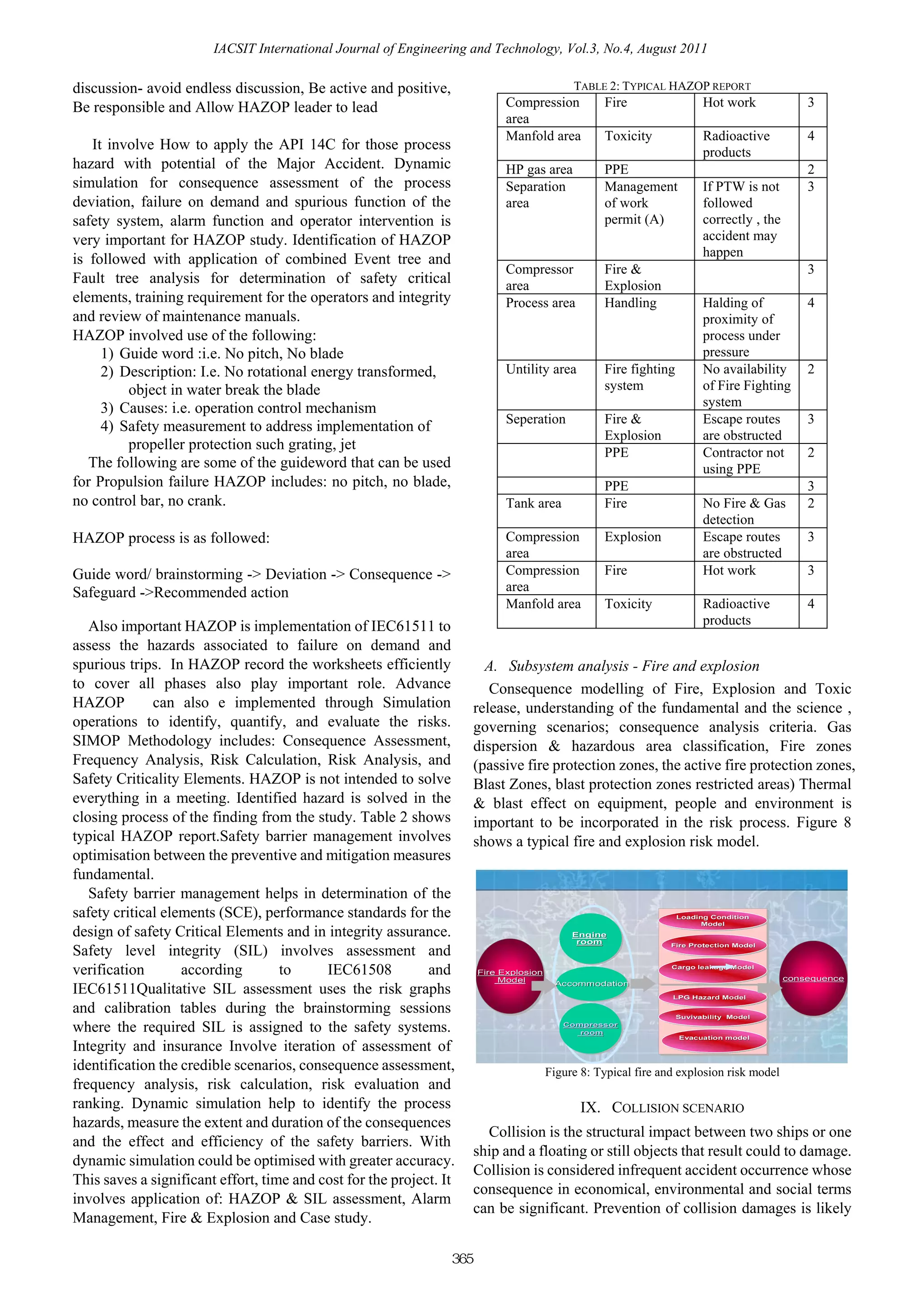 IACSIT International Journal of Engineering and Technology, Vol.3, No.4, August 2011

discussion- avoid endless discussion, Be active and positive,                                TABLE 2: TYPICAL HAZOP REPORT
Be responsible and Allow HAZOP leader to lead                               Compression            Fire                  Hot work               3
                                                                            area
                                                                            Manfold area           Toxicity              Radioactive            4
   It involve How to apply the API 14C for those process                                                                 products
hazard with potential of the Major Accident. Dynamic                        HP gas area            PPE                                          2
simulation for consequence assessment of the process                        Separation             Management            If PTW is not          3
deviation, failure on demand and spurious function of the                   area                   of work               followed
safety system, alarm function and operator intervention is                                         permit (A)            correctly , the
very important for HAZOP study. Identification of HAZOP                                                                  accident may
                                                                                                                         happen
is followed with application of combined Event tree and
                                                                            Compressor             Fire &                                       3
Fault tree analysis for determination of safety critical                    area                   Explosion
elements, training requirement for the operators and integrity              Process area           Handling              Halding of             4
and review of maintenance manuals.                                                                                       proximity of
HAZOP involved use of the following:                                                                                     process under
     1) Guide word :i.e. No pitch, No blade                                                                              pressure
     2) Description: I.e. No rotational energy transformed,                 Untility area          Fire fighting         No availability        2
         object in water break the blade                                                           system                of Fire Fighting
     3) Causes: i.e. operation control mechanism                                                                         system
                                                                            Seperation             Fire &                Escape routes          3
     4) Safety measurement to address implementation of
                                                                                                   Explosion             are obstructed
         propeller protection such grating, jet
                                                                                                   PPE                   Contractor not         2
   The following are some of the guideword that can be used                                                              using PPE
for Propulsion failure HAZOP includes: no pitch, no blade,                                         PPE                                          3
no control bar, no crank.                                                   Tank area              Fire                  No Fire & Gas          2
                                                                                                                         detection
HAZOP process is as followed:                                               Compression            Explosion             Escape routes          3
                                                                            area                                         are obstructed
Guide word/ brainstorming -> Deviation -> Consequence ->                    Compression            Fire                  Hot work               3
Safeguard ->Recommended action                                              area
                                                                            Manfold area           Toxicity              Radioactive            4
   Also important HAZOP is implementation of IEC61511 to                                                                 products
assess the hazards associated to failure on demand and
spurious trips. In HAZOP record the worksheets efficiently               A. Subsystem analysis - Fire and explosion
to cover all phases also play important role. Advance                     Consequence modelling of Fire, Explosion and Toxic
HAZOP         can also e implemented through Simulation                release, understanding of the fundamental and the science ,
operations to identify, quantify, and evaluate the risks.              governing scenarios; consequence analysis criteria. Gas
SIMOP Methodology includes: Consequence Assessment,                    dispersion & hazardous area classification, Fire zones
Frequency Analysis, Risk Calculation, Risk Analysis, and               (passive fire protection zones, the active fire protection zones,
Safety Criticality Elements. HAZOP is not intended to solve            Blast Zones, blast protection zones restricted areas) Thermal
everything in a meeting. Identified hazard is solved in the            & blast effect on equipment, people and environment is
closing process of the finding from the study. Table 2 shows           important to be incorporated in the risk process. Figure 8
typical HAZOP report.Safety barrier management involves                shows a typical fire and explosion risk model.
optimisation between the preventive and mitigation measures
fundamental.
   Safety barrier management helps in determination of the
safety critical elements (SCE), performance standards for the                                                      Loading Condition
                                                                                                                   Loading Condition
                                                                                                                         Model
design of safety Critical Elements and in integrity assurance.
                                                                                                                         Model
                                                                                             Engine
                                                                                             Engine
                                                                                              room
                                                                                              room
Safety level integrity (SIL) involves assessment and
                                                                                                                 Fire Protection Model
                                                                                                                 Fire Protection Model



verification       according        to     IEC61508          and
                                                                                                                                            CONSEQUENCE
                                                                                                                 Cargo leakage Model
                                                                                                                 Cargo leakage Model
                                                                       Fire Explosion
                                                                       Fire Explosion
                                                                            Model
                                                                            Model                                                          consequence
                                                                                                                                           consequence
IEC61511Qualitative SIL assessment uses the risk graphs                                  Accommodation
                                                                                         Accommodation
                                                                                                                 LPG Hazard Model
                                                                                                                 LPG Hazard Model

and calibration tables during the brainstorming sessions                                                           Suvivability Model
                                                                                                                   Suvivability Model

where the required SIL is assigned to the safety systems.                                  Compressor
                                                                                           Compressor
                                                                                              room
                                                                                              room
                                                                                                                   Evacuation model
                                                                                                                   Evacuation model
Integrity and insurance Involve iteration of assessment of
identification the credible scenarios, consequence assessment,                          Figure 8: Typical fire and explosion risk model
frequency analysis, risk calculation, risk evaluation and
ranking. Dynamic simulation help to identify the process                                       IX. COLLISION SCENARIO
hazards, measure the extent and duration of the consequences
                                                                         Collision is the structural impact between two ships or one
and the effect and efficiency of the safety barriers. With
                                                                       ship and a floating or still objects that result could to damage.
dynamic simulation could be optimised with greater accuracy.
                                                                       Collision is considered infrequent accident occurrence whose
This saves a significant effort, time and cost for the project. It
                                                                       consequence in economical, environmental and social terms
involves application of: HAZOP & SIL assessment, Alarm
                                                                       can be significant. Prevention of collision damages is likely
Management, Fire & Explosion and Case study.

                                                                 365
 