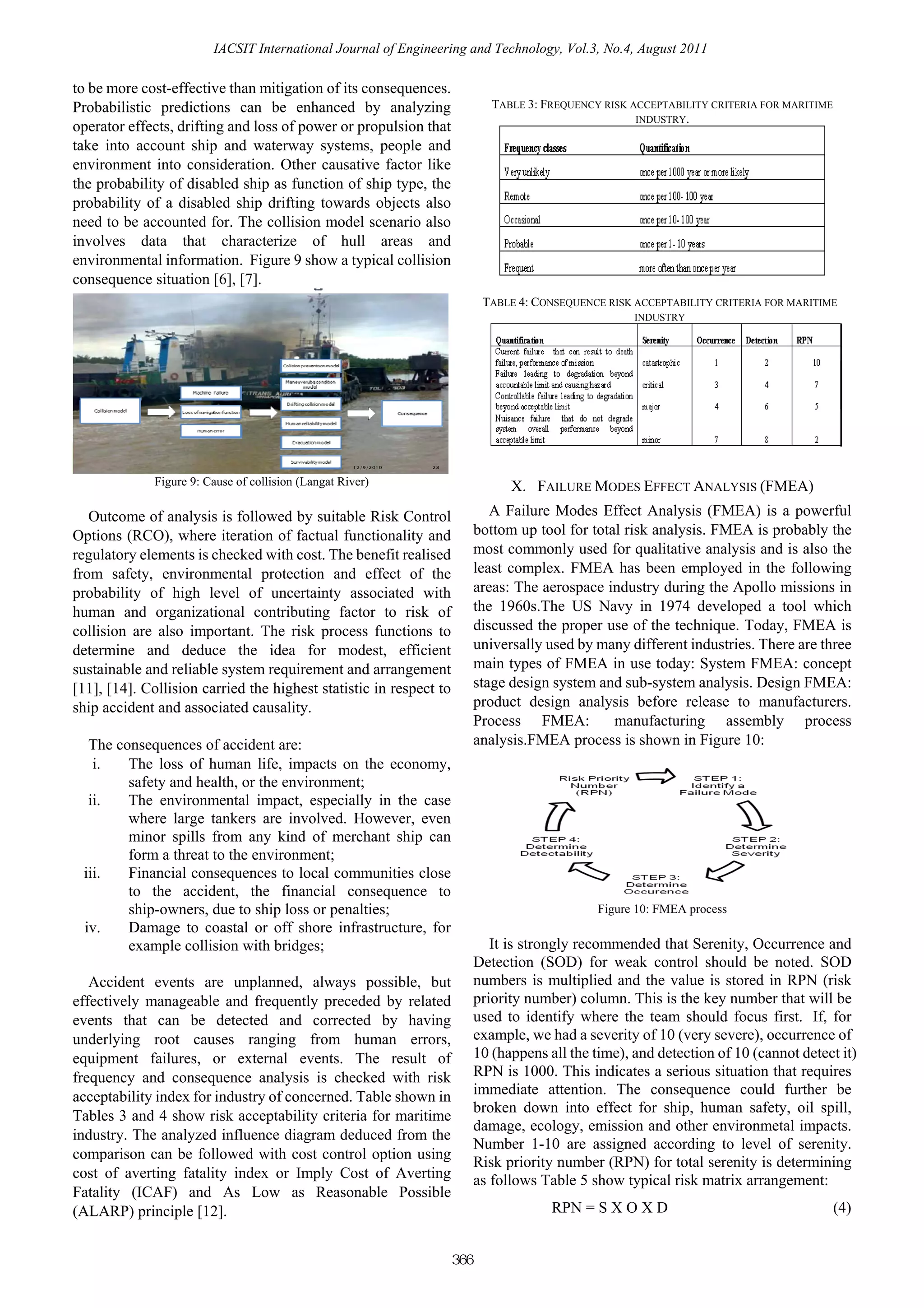 IACSIT International Journal of Engineering and Technology, Vol.3, No.4, August 2011

to be more cost-effective than mitigation of its consequences.
Probabilistic predictions can be enhanced by analyzing                         TABLE 3: FREQUENCY RISK ACCEPTABILITY CRITERIA FOR MARITIME
                                                                                                        INDUSTRY.
operator effects, drifting and loss of power or propulsion that
take into account ship and waterway systems, people and
environment into consideration. Other causative factor like
the probability of disabled ship as function of ship type, the
probability of a disabled ship drifting towards objects also
need to be accounted for. The collision model scenario also
involves data that characterize of hull areas and
environmental information. Figure 9 show a typical collision
consequence situation [6], [7].
                                                                             TABLE 4: CONSEQUENCE RISK ACCEPTABILITY CRITERIA FOR MARITIME
                                                                                                       INDUSTRY




                                                     12/9/2010   28



              Figure 9: Cause of collision (Langat River)                         X. FAILURE MODES EFFECT ANALYSIS (FMEA)
   Outcome of analysis is followed by suitable Risk Control                    A Failure Modes Effect Analysis (FMEA) is a powerful
Options (RCO), where iteration of factual functionality and                 bottom up tool for total risk analysis. FMEA is probably the
regulatory elements is checked with cost. The benefit realised              most commonly used for qualitative analysis and is also the
from safety, environmental protection and effect of the                     least complex. FMEA has been employed in the following
probability of high level of uncertainty associated with                    areas: The aerospace industry during the Apollo missions in
human and organizational contributing factor to risk of                     the 1960s.The US Navy in 1974 developed a tool which
collision are also important. The risk process functions to                 discussed the proper use of the technique. Today, FMEA is
determine and deduce the idea for modest, efficient                         universally used by many different industries. There are three
sustainable and reliable system requirement and arrangement                 main types of FMEA in use today: System FMEA: concept
[11], [14]. Collision carried the highest statistic in respect to           stage design system and sub-system analysis. Design FMEA:
ship accident and associated causality.                                     product design analysis before release to manufacturers.
                                                                            Process FMEA:          manufacturing assembly process
  The consequences of accident are:                                         analysis.FMEA process is shown in Figure 10:
   i.   The loss of human life, impacts on the economy,
        safety and health, or the environment;
  ii.   The environmental impact, especially in the case
        where large tankers are involved. However, even
        minor spills from any kind of merchant ship can
        form a threat to the environment;
 iii.   Financial consequences to local communities close
        to the accident, the financial consequence to
        ship-owners, due to ship loss or penalties;                                              Figure 10: FMEA process
 iv.    Damage to coastal or off shore infrastructure, for
        example collision with bridges;                                        It is strongly recommended that Serenity, Occurrence and
                                                                            Detection (SOD) for weak control should be noted. SOD
   Accident events are unplanned, always possible, but                      numbers is multiplied and the value is stored in RPN (risk
effectively manageable and frequently preceded by related                   priority number) column. This is the key number that will be
events that can be detected and corrected by having                         used to identify where the team should focus first. If, for
underlying root causes ranging from human errors,                           example, we had a severity of 10 (very severe), occurrence of
equipment failures, or external events. The result of                       10 (happens all the time), and detection of 10 (cannot detect it)
frequency and consequence analysis is checked with risk                     RPN is 1000. This indicates a serious situation that requires
acceptability index for industry of concerned. Table shown in               immediate attention. The consequence could further be
                                                                            broken down into effect for ship, human safety, oil spill,
Tables 3 and 4 show risk acceptability criteria for maritime
                                                                            damage, ecology, emission and other environmetal impacts.
industry. The analyzed influence diagram deduced from the
                                                                            Number 1-10 are assigned according to level of serenity.
comparison can be followed with cost control option using
                                                                            Risk priority number (RPN) for total serenity is determining
cost of averting fatality index or Imply Cost of Averting                   as follows Table 5 show typical risk matrix arrangement:
Fatality (ICAF) and As Low as Reasonable Possible
(ALARP) principle [12].                                                                  RPN = S X O X D                                     (4)


                                                                      366
 