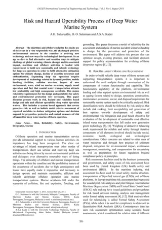 IACSIT International Journal of Engineering and Technology, Vol.3, No.4, August 2011




            Risk and Hazard Operability Process of Deep Water
                             Marine System
                                         A.H. Saharuddin, O. O. Sulaiman and A.S.A. Kader


                                                                                  grounding. This paper discusses a model of reliability for the
   Abstract—The maritime and offshore industry has made use                       assessment and analysis of marine accident scenarios leading
of the ocean in a very responsible way, the challenged posed by                   to design for the prevention and protection of the
environmental concern in the coastline is evolving new                            environment. The paper will address risk process that can
technology and new ways for technological development. In an
age so dire to find alternative and sensitive ways to mitigate
                                                                                  optimize design, existing practice, and facilitate decision
challenge of global warming, climate changes and its associated                   support for policy accommodation for evolving offshore
impact, maritime and offshore activities is loaded with                           deepwater regime [1], [2].
requirement to build new sustainable and reliable technology
for deep sea operation in order to fulfil alternative mitigation                       II. RISK RELIABILITY MODELLING REQUIREMENT
options for climate change, decline of coastline resources and
enthophication. Expanding deep sea operation require                                 In order to build reliable deep water offshore system and
development of technology related to dynamic position, mobile                     supporting transportation system, it is important to
berthing facilities, collision aversion, impact of new                            understand the need analysis through examination of the
environment, wave, wind on marine structure, supply vessel                        components of system functionality and capability. This
operation and fact that coastal water transportation attracts                     functionality capability of the platform, environmental
low probability and high consequence accidents. This makes
                                                                                  loading and other support system environmental risk as well
reliability requirements for the design and operability for safety
and environmental protection very necessary. This paper                           as ageing factors related to design, operation, construction,
discusses process work in risk, hazard and reliability based                      maintenance, economic, social, and disposal requirement for
design and safe and efficient operability deep water operation                    sustainable marine system need to be critically analysed. Risk
waters. This includes a system based approach that covers                         identification work should be followed by risk analysis that
proactive risk as well as holistic multi criteria assessment of                   include risk ranking, limit acceptability and generation of
required variables to deduce mitigation options and decision
                                                                                  best options towards development of safety and
support for preventive, protective and control measures of risk
of hazard for deep water marine offshore operation.                               environmental risk mitigation and goal based objective for
                                                                                  evaluation of the development of sustainable cost effective
  Index Terms— Risk, Reliability, Safety, Environment,                            inland water transportation that fall under new generation
Deepwater, Marine                                                                 green technology [3], [8]. Weighing of deductive balancing
                                                                                  work requirement for reliable and safety through iterative
                         I. INTRODUCTION                                          components of all elements involved should include social,
   Offshore operation and marine transportation service                           economic,      health,     ecological    and     technological
provide substantial support to various human activities; its                      considerations. Other concerns are related to other uses of
importance has long been recognized. The clear cut                                water resources and through best practice of sediment
advantage of inland transportation over other modes of                            disposal, mitigation for environmental impact, continuous
transportation, short sea service and evolving deep sea                           management, monitoring, and compensation for uncertainty
activities are being driven by recent environmental problems                      as well as preparation for future regulation beyond
and dialogues over alternative renewable ways of doing                            compliance policy or principles.
things. The criticality of offshore and marine transportation                        Risk assessment has been used by the business community
operations within the coastline and the prohibitive nature of                     and government, and safety cases of risk assessment have
the occurrence of accidents due to high consequence and                           been used by United Kingdom (UK) health safety and
losses have equally made it imperative and necessary to                           environment (HSE).          In the maritime industry, risk
design operate and maintain sustainable, efficient and                            assessment has been used for vessel safety, marine structure,
reliable deepwater offshore operation and marine                                  transportation of liquefied natural gas (LNG), and offshore
transportation systems. Marine accidents fall under the                           platforms. In Europe maritime risk assessment has been used
scenarios of collision, fire and explosion, flooding, and                         for coastal port risk analyses and pilot fatigue. International
                                                                                  Maritime Organization (IMO) and United State Coast Guard
                                                                                  (USCG) rule making have issued guidelines and procedures
   Manuscript received April 3, 2011, revised July 20, 2011.
   O.O. Sulaiman is with the University Malaysia Terengganu, Faculty of
                                                                                  for risk based decision making, analysis and management
Maritime     Studies    and      Marine     Science,     21030,    Kuala          under formal safety assessment [4], [12]. Risk analysis when
Terengganu,Terengganu, Malaysia (e-mail: o.sulaiman@umt.edu.my).                  used for rulemaking is called Formal Safety Assessment
   A.H. Saharuddin is with the University Malaysia Terengganu, Faculty of
Maritime     Studies    and      Marine     Science,     21030,    Kuala
                                                                                  (FSA), while when it is used for compliance is addressed as
Terengganu,Terengganu, Malaysia (e-mail: sdin@umt.edu.my).                        Quantitative Risk Analysis (QRA). Contemporary time has
   A.S.A Kader is with the University Technology Malaysia, Faculty of             seen risk assessment optimization using scenario based
Mechanicak Engineering, Johor Bahru, Skudai, Malaysia (e-mail:                    assessments, which considered the relative risks of different
absaman@fkm.utm.my).


                                                                            359
 