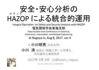 安全・安心分析の	
  
HAZOP	
  による統合的運用
Integral	
  Opera0on	
  	
  on	
  Safety	
  and	
  Security	
  Analysis	
  with	
  HAZOP	
  	
  
電気関係学会東海支部　　　　　　　　　	
  
Tokai-­‐Sec0on	
  Joint	
  Conference	
  on	
  Electrical,	
  
Electronics,	
  Informa0on,	
  and	
  Related	
  Engineering	
  
　at	
  Nagoya-­‐U,	
  Aug	
  8,	
  2017.	
  ver	
  4　 　 	
　	
○	
  小川明秀（大同大学）	
  
　 	
   	
   	
  	
  小川 清 技術士（情報工学）・工学博士、　	
  	
  
	
   	
   	
   	
   	
   	
  	
  名古屋市工業研究所	
	
  2017年 9月 8日　(c)@kaizen_nagoya	
	
 1	
は　ぞ　っ　ぷ　　　　　　　	
安全・安心分析のHAZOPによる統合的運用	
 