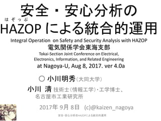 安全・安心分析の
HAZOP による統合的運用
Integral Operation on Safety and Security Analysis with HAZOP
電気関係学会東海支部
Tokai-Section Joint Conference on Electrical,
Electronics, Information, and Related Engineering
at Nagoya-U, Aug 8, 2017. ver 4.0a
○ 小川明秀（大同大学）
小川 清 技術士（情報工学）・工学博士、
名古屋市工業研究所
2017年 9月 8日 (c)@kaizen_nagoya
1
は ぞ っ ぷ
安全・安心分析のHAZOPによる統合的運用
 