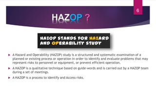 HAZOP ?
 A Hazard and Operability (HAZOP) study is a structured and systematic examination of a
planned or existing process or operation in order to identify and evaluate problems that may
represent risks to personnel or equipment, or prevent efficient operation.
 A HAZOP is a qualitative technique based on guide-words and is carried out by a HAZOP team
during a set of meetings.
 A HAZOP is a process to identify and Access risks.
6
 