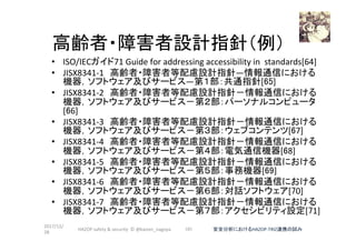 　　　 高齢者・障害者設計指針（例）	
•  ISO/IECガイド71	Guide	for	addressing	accessibility	in		standards[64]	
•  JISX8341-1　高齢者・障害者等配慮設計指針―情報通信における
機器，ソフトウェア及びサービス―第１部：共通指針[65]	
•  JISX8341-2　高齢者・障害者等配慮設計指針－情報通信における
機器，ソフトウェア及びサービス－第２部：パーソナルコンピュータ
[66]	
•  JISX8341-3　高齢者・障害者等配慮設計指針－情報通信における
機器，ソフトウェア及びサービス－第３部：ウェブコンテンツ[67]	
•  JISX8341-4　高齢者・障害者等配慮設計指針－情報通信における
機器，ソフトウェア及びサービス－第４部：電気通信機器[68]	
•  JISX8341-5　高齢者・障害者等配慮設計指針－情報通信における
機器，ソフトウェア及びサービス－第５部：事務機器[69]	
•  JISX8341-6　高齢者・障害者等配慮設計指針－情報通信における
機器，ソフトウェア及びサービス－第６部：対話ソフトウェア[70]	
•  JISX8341-7　高齢者・障害者等配慮設計指針－情報通信における
機器，ソフトウェア及びサービス－第７部：アクセシビリティ設定[71]	
2017/12/
28	
101	 安全分析におけるHAZOP-TRIZ連携の試み	HAZOP	safety	&	security		©	@kaizen_nagoya	
 