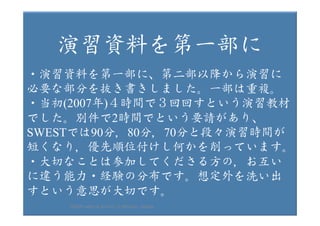 2017/12/
28	
11	
　　演習資料を第一部に
・演習資料を第一部に、第二部以降から演習に
必要な部分を抜き書きしました。一部は重複。
・当初(2007年)４時間で３回回すという演習教材
でした。別件で2時間でという要請があり、
SWESTでは90分，80分，70分と段々演習時間が
短くなり，優先順位付けし何かを削っています。
・大切なことは参加してくださる方の，お互い
に違う能力・経験の分布です。想定外を洗い出
すという意思が大切です。
HAZOP	safety	&	security		©	@kaizen_nagoya	
 
