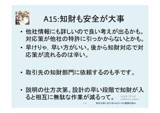 A15:知財も安全が大事	
•  他社情報にも詳しいので良い考えが出るかも。
対応策が他社の特許に引っかからないとかも。	
•  早けりゃ，早い方がいい。後から知財対応で対
応策が流れるのは辛い。	
•  取引先の知財部門に依頼するのも手です。	
•  説明の仕方次第。設計の早い段階で知財が入
ると相互に無駄な作業が減るって。	
110	
2016年 7月 8日
(c)@kaizen_nagoya	
安全分析におけるHAZOP-TRIZ連携の試み	
 