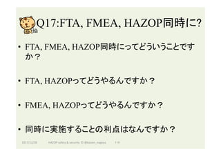 Q17:FTA, FMEA, HAZOP同時に?	
•  FTA, FMEA, HAZOP同時にってどういうことです
か？
•  FTA, HAZOPってどうやるんですか？
•  FMEA, HAZOPってどうやるんですか？
•  同時に実施することの利点はなんですか？
2017/12/28	 114	HAZOP	safety	&	security		©	@kaizen_nagoya	
 