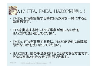 A17：FTA, FMEA, HAZOP同時に！	
•  FMEA, FTAを実施する時にHAZOPを一緒にすると
効率的です。
•  FTAを実施する時にトップ事象が他にないかを
HAZOPで洗い出してください。
•  FMEA, FTAを実施する時に，HAZOPで他に故障状
態がないかを洗い出してください。
•  HAZOPは，他の手法を助けることができる方法です。
どんな方法とも合わせて利用できます。
2017/12/28	 115	HAZOP	safety	&	security		©	@kaizen_nagoya	
 