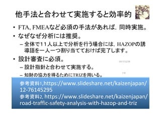 他手法と合わせて実施すると効率的	
•  FTA, FMEAなど必須の手法があれば，同時実施。
•  なぜなぜ分析には推奨。
– 全体で１１人以上で分析を行う場合には，HAZOPの誘
導語を一人一つ割り当てておけば完了します。
•  設計審査に必須。
– 設計指針と合わせて実施する。
–  知財の協力を得るためにTRIZを用いる。
2017/12/28	
参考資料1,https://www.slideshare.net/kaizenjapan/
12-76145295	
参考資料2,	https://www.slideshare.net/kaizenjapan/
road-traffic-safety-analysis-with-hazop-and-triz	
116	
HAZOP	safety	&	security		©	@kaizen_nagoya	
 