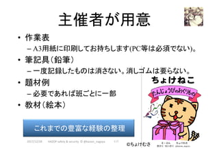 主催者が用意	
•  作業表
– A3用紙に印刷してお持ちします(PC等は必須でない)。
•  筆記具（鉛筆）
– 一度記録したものは消さない。消しゴムは要らない。
•  題材例
– 必要であれば班ごとに一部
•  教材（絵本）
2017/12/28	
これまでの豊富な経験の整理	
©ちょけむさ	
117	HAZOP	safety	&	security		©	@kaizen_nagoya	
 