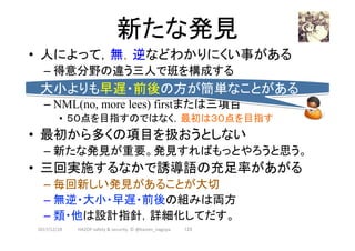 新たな発見	
2017/12/28	 123	
•  人によって，無，逆などわかりにくい事がある
– 得意分野の違う三人で班を構成する
– NML(no, more lees) firstまたは三項目
•  ５０点を目指すのではなく，最初は３０点を目指す
•  最初から多くの項目を扱おうとしない
– 新たな発見が重要。発見すればもっとやろうと思う。
•  三回実施するなかで誘導語の充足率があがる
– 毎回新しい発見があることが大切
– 無逆・大小・早遅・前後の組みは両方
– 類・他は設計指針，詳細化してだす。
大小よりも早遅・前後の方が簡単なことがある	
HAZOP	safety	&	security		©	@kaizen_nagoya	
 